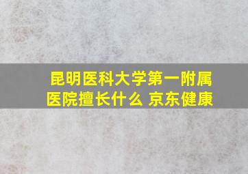 昆明医科大学第一附属医院擅长什么 京东健康